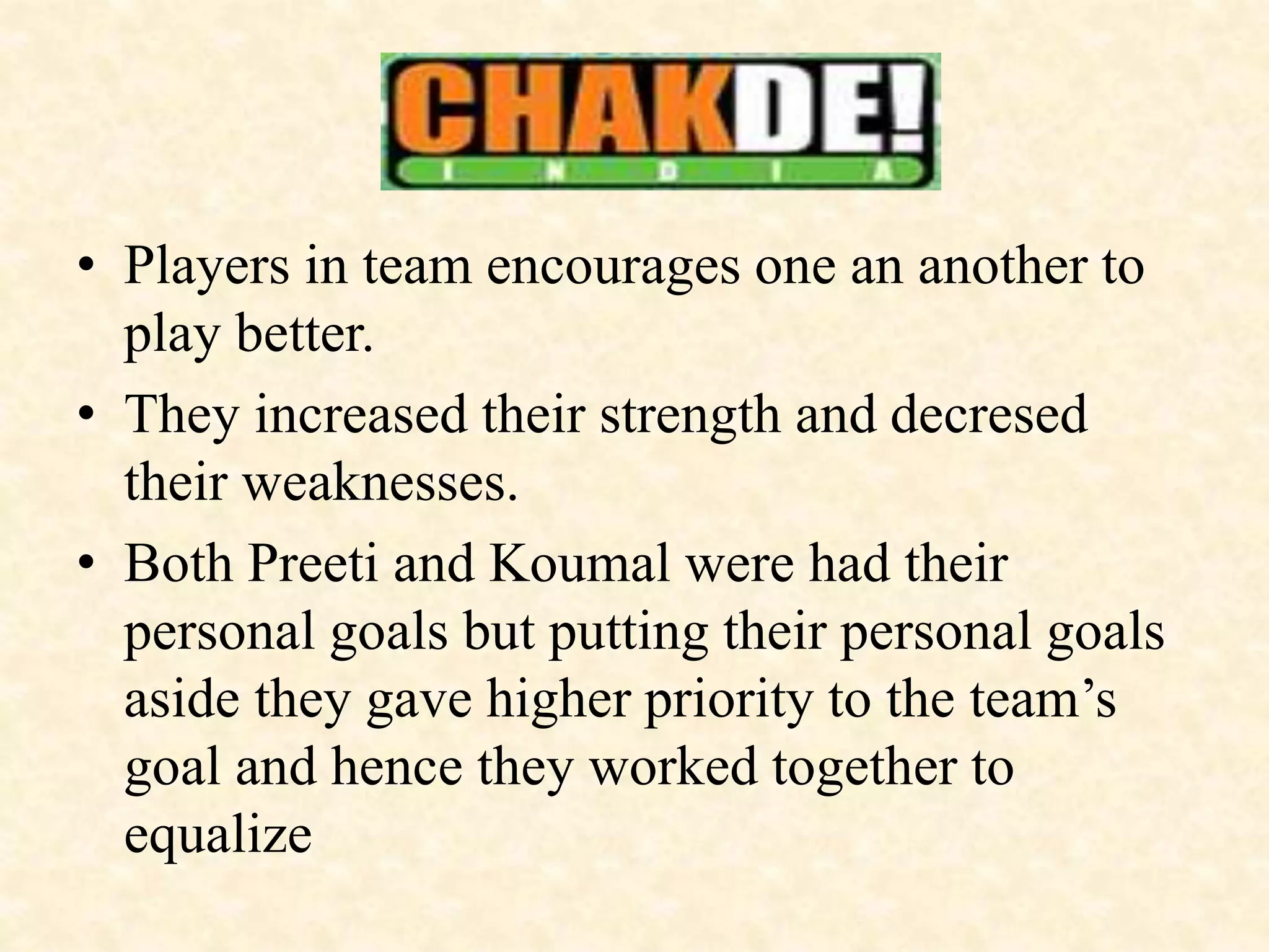 • Players in team encourages one an another to
play better.
• They increased their strength and decresed
their weaknesses.
• Both Preeti and Koumal were had their
personal goals but putting their personal goals
aside they gave higher priority to the team’s
goal and hence they worked together to
equalize
 