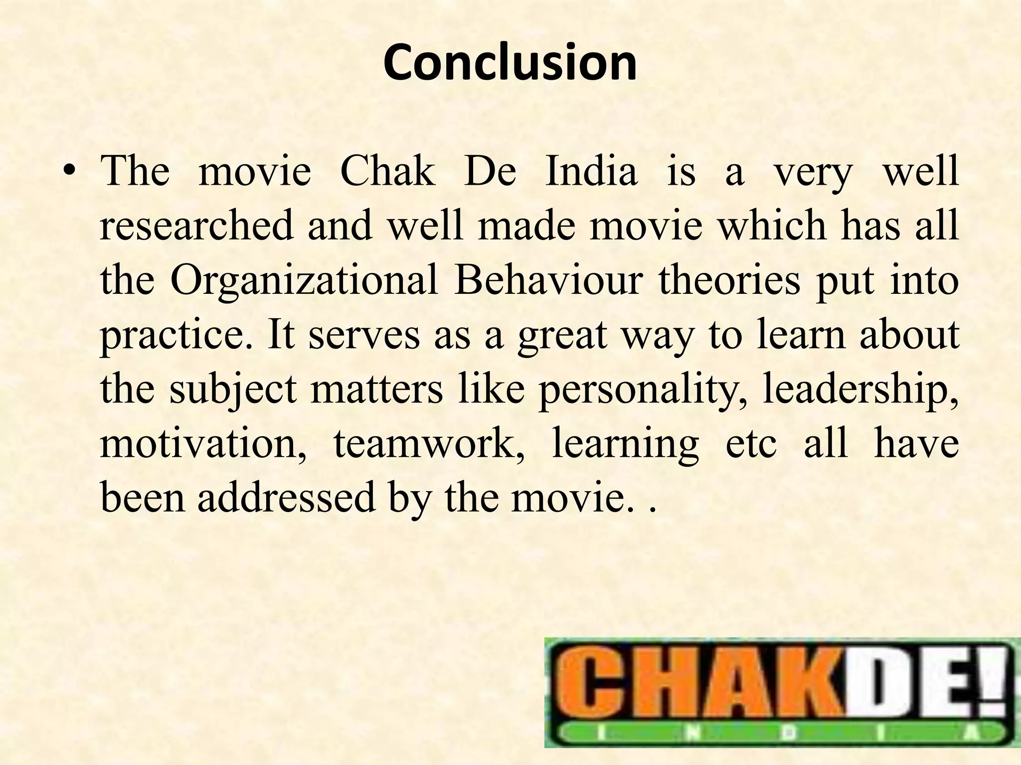 Conclusion
• The movie Chak De India is a very well
researched and well made movie which has all
the Organizational Behaviour theories put into
practice. It serves as a great way to learn about
the subject matters like personality, leadership,
motivation, teamwork, learning etc all have
been addressed by the movie. .
 
