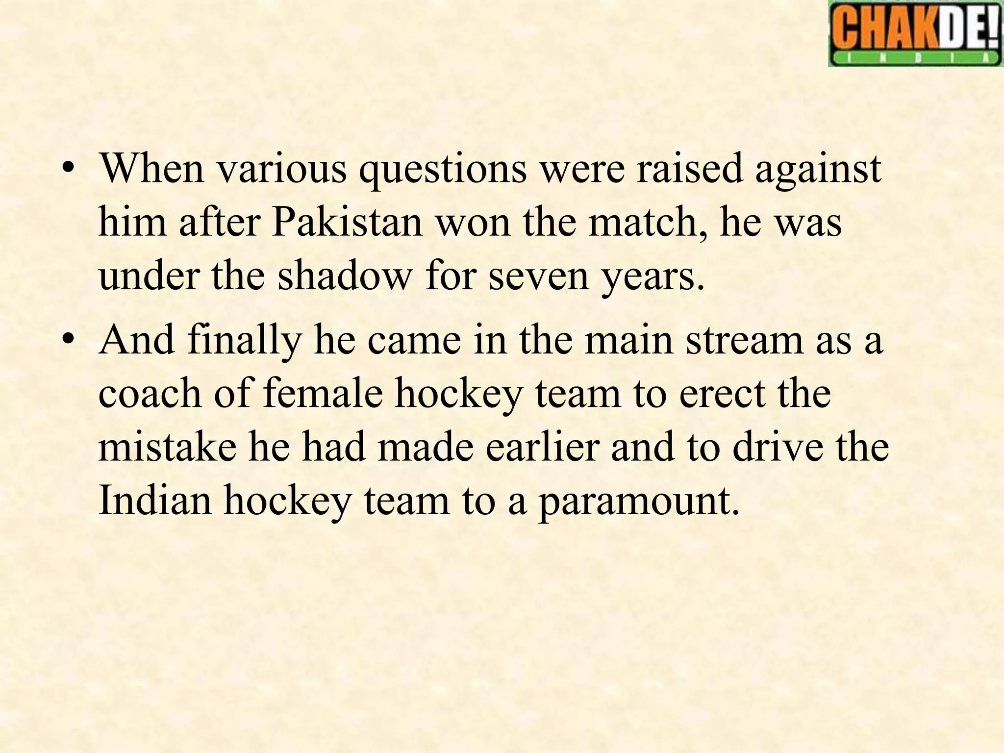• When various questions were raised against
him after Pakistan won the match, he was
under the shadow for seven years.
• And finally he came in the main stream as a
coach of female hockey team to erect the
mistake he had made earlier and to drive the
Indian hockey team to a paramount.
 