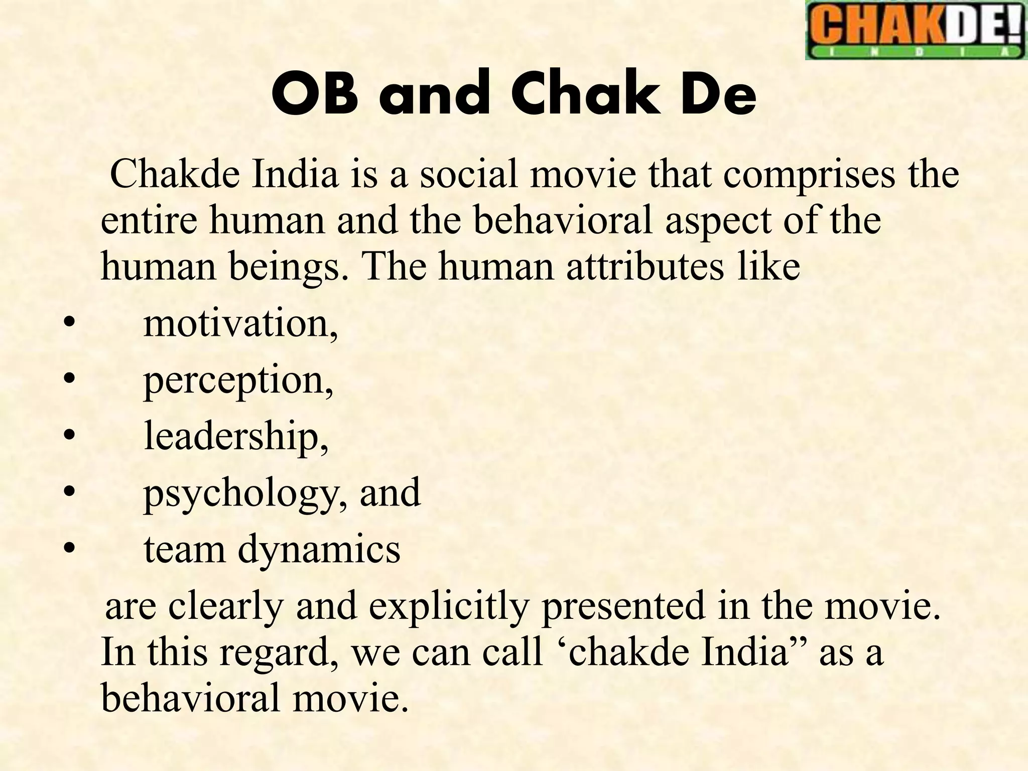 OB and Chak De
Chakde India is a social movie that comprises the
entire human and the behavioral aspect of the
human beings. The human attributes like
• motivation,
• perception,
• leadership,
• psychology, and
• team dynamics
are clearly and explicitly presented in the movie.
In this regard, we can call ‘chakde India” as a
behavioral movie.
 