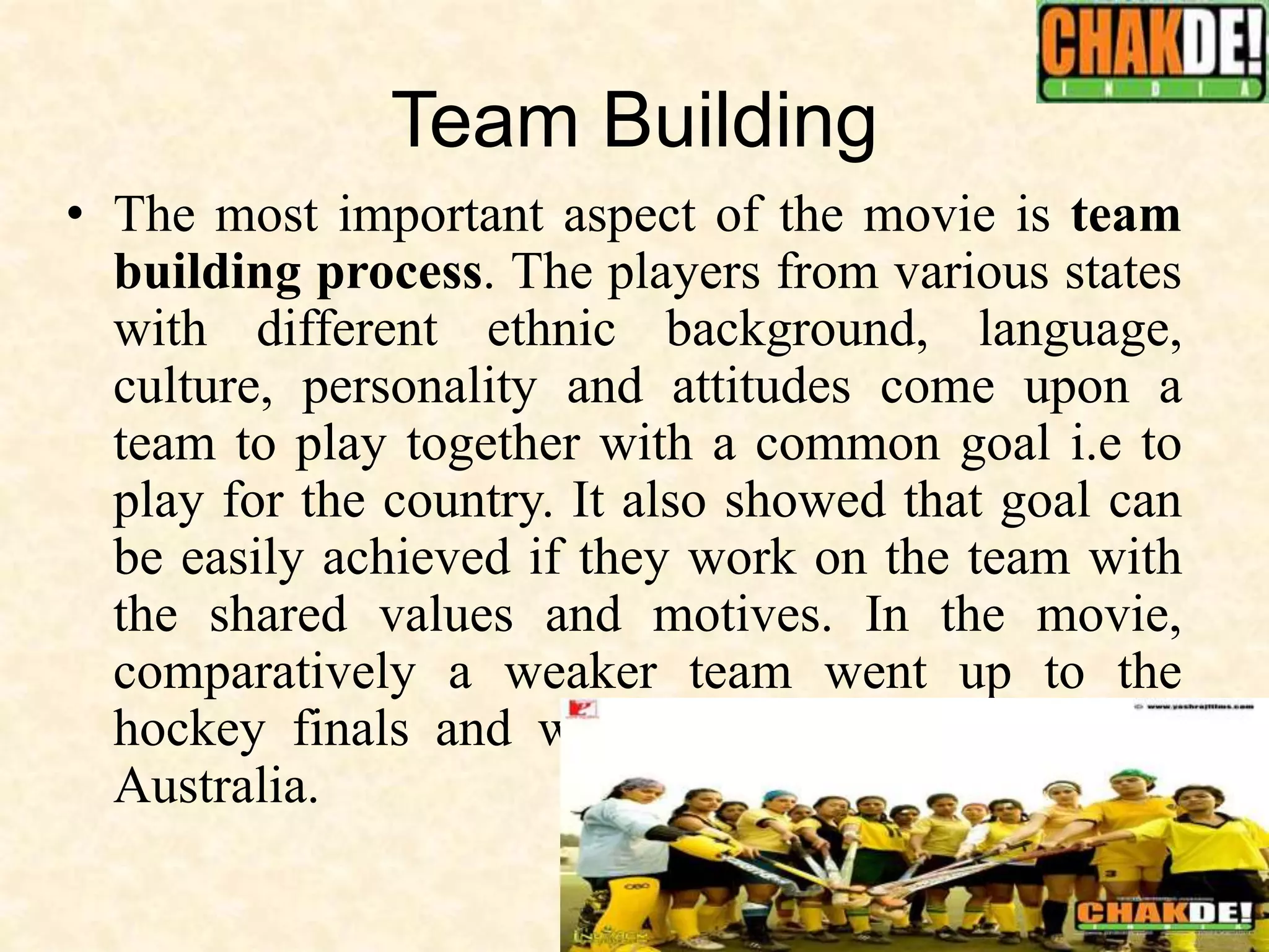 Team Building
• The most important aspect of the movie is team
building process. The players from various states
with different ethnic background, language,
culture, personality and attitudes come upon a
team to play together with a common goal i.e to
play for the country. It also showed that goal can
be easily achieved if they work on the team with
the shared values and motives. In the movie,
comparatively a weaker team went up to the
hockey finals and won against the strong team
Australia.
 