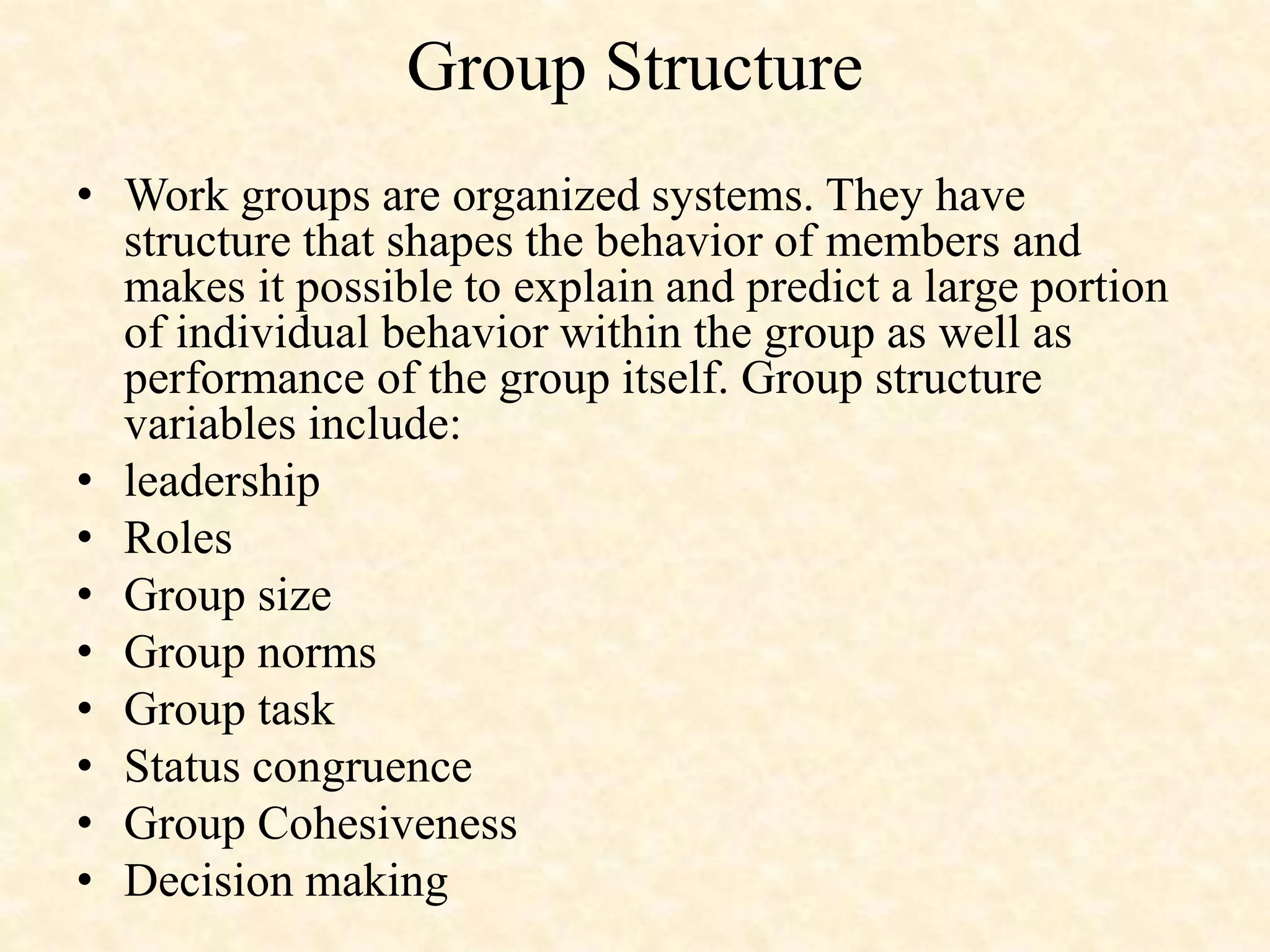 Group Structure
• Work groups are organized systems. They have
structure that shapes the behavior of members and
makes it possible to explain and predict a large portion
of individual behavior within the group as well as
performance of the group itself. Group structure
variables include:
• leadership
• Roles
• Group size
• Group norms
• Group task
• Status congruence
• Group Cohesiveness
• Decision making
 