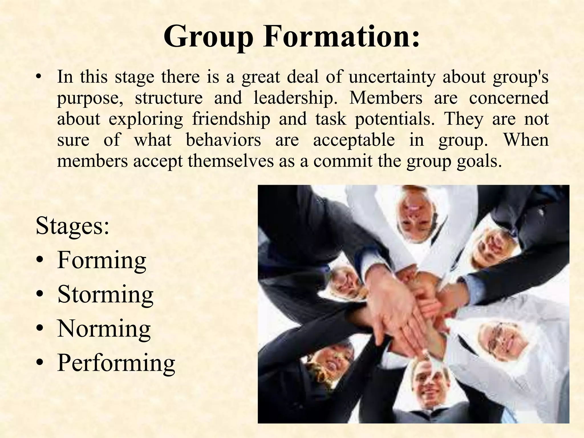 Group Formation:
• In this stage there is a great deal of uncertainty about group's
purpose, structure and leadership. Members are concerned
about exploring friendship and task potentials. They are not
sure of what behaviors are acceptable in group. When
members accept themselves as a commit the group goals.
Stages:
• Forming
• Storming
• Norming
• Performing
 