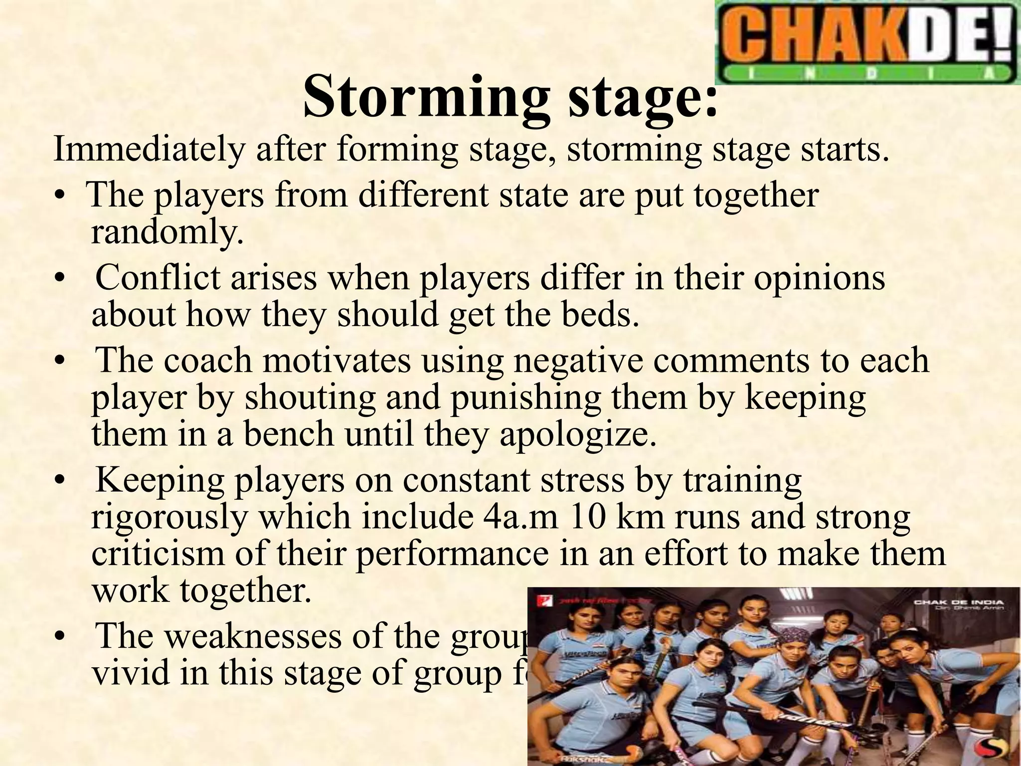 Storming stage:
Immediately after forming stage, storming stage starts.
• The players from different state are put together
randomly.
• Conflict arises when players differ in their opinions
about how they should get the beds.
• The coach motivates using negative comments to each
player by shouting and punishing them by keeping
them in a bench until they apologize.
• Keeping players on constant stress by training
rigorously which include 4a.m 10 km runs and strong
criticism of their performance in an effort to make them
work together.
• The weaknesses of the group members may become
vivid in this stage of group formation.
 