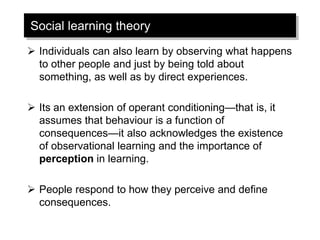 Social learning theory
➢ Individuals can also learn by observing what happens
to other people and just by being told about
something, as well as by direct experiences.
➢ Its an extension of operant conditioning—that is, it
assumes that behaviour is a function of
consequences—it also acknowledges the existence
of observational learning and the importance of
perception in learning.
➢ People respond to how they perceive and define
consequences.
 