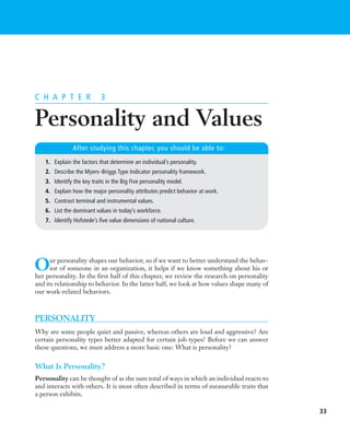 ROBBMC03_0132431521.QXD     2/8/07     3:57 PM     Page 33




          C H A P T E R              3


          Personality and Values
                         After studying this chapter, you should be able to:
             1. Explain the factors that determine an individual’s personality.
             2. Describe the Myers–Briggs Type Indicator personality framework.
             3. Identify the key traits in the Big Five personality model.
             4. Explain how the major personality attributes predict behavior at work.
             5. Contrast terminal and instrumental values.
             6. List the dominant values in today’s workforce.
             7. Identify Hofstede’s five value dimensions of national culture.




          O     ur personality shapes our behavior, so if we want to better understand the behav-
                ior of someone in an organization, it helps if we know something about his or
          her personality. In the first half of this chapter, we review the research on personality
          and its relationship to behavior. In the latter half, we look at how values shape many of
          our work-related behaviors.



          PERSONALITY
          Why are some people quiet and passive, whereas others are loud and aggressive? Are
          certain personality types better adapted for certain job types? Before we can answer
          these questions, we must address a more basic one: What is personality?


          What Is Personality?
          Personality can be thought of as the sum total of ways in which an individual reacts to
          and interacts with others. It is most often described in terms of measurable traits that
          a person exhibits.

                                                                                                      33
 