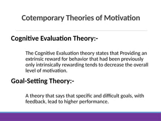 Cotemporary Theories of Motivation
Cognitive Evaluation Theory:-
The Cognitive Evaluation theory states that Providing an
extrinsic reward for behavior that had been previously
only intrinsically rewarding tends to decrease the overall
level of motivation.
Goal-Setting Theory:-
A theory that says that specific and difficult goals, with
feedback, lead to higher performance.
 