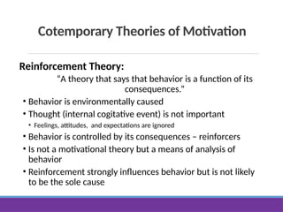 Cotemporary Theories of Motivation
Reinforcement Theory:
“A theory that says that behavior is a function of its
consequences.”
• Behavior is environmentally caused
• Thought (internal cogitative event) is not important
• Feelings, attitudes, and expectations are ignored
• Behavior is controlled by its consequences – reinforcers
• Is not a motivational theory but a means of analysis of
behavior
• Reinforcement strongly influences behavior but is not likely
to be the sole cause
 