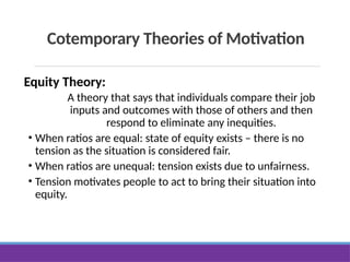 Cotemporary Theories of Motivation
Equity Theory:
A theory that says that individuals compare their job
inputs and outcomes with those of others and then
respond to eliminate any inequities.
• When ratios are equal: state of equity exists – there is no
tension as the situation is considered fair.
• When ratios are unequal: tension exists due to unfairness.
• Tension motivates people to act to bring their situation into
equity.
 