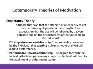 Cotemporary Theories of Motivation
Expectancy Theory:
A theory that says that the strength of a tendency to act
in a certain way depends on the strength of an
expectation that the act will be followed by a given
outcome and on the attractiveness of that outcome to
the individual.
• Effort–performance relationship. The probability perceived
by the individual that exerting a given amount of effort will
lead to performance.
• Performance–reward relationship. The degree to which the
individual believes performing at a particular level will lead to
the attainment of a desired outcome.
 