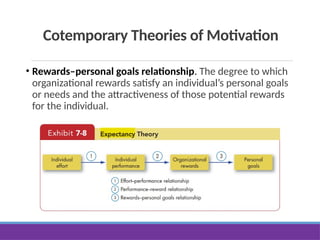 Cotemporary Theories of Motivation
• Rewards–personal goals relationship. The degree to which
organizational rewards satisfy an individual’s personal goals
or needs and the attractiveness of those potential rewards
for the individual.
 