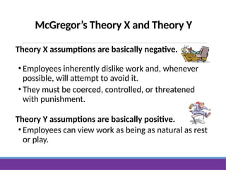 McGregor’s Theory X and Theory Y
Theory X assumptions are basically negative.
• Employees inherently dislike work and, whenever
possible, will attempt to avoid it.
• They must be coerced, controlled, or threatened
with punishment.
Theory Y assumptions are basically positive.
• Employees can view work as being as natural as rest
or play.
 