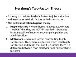 Herzberg’s Two-Factor Theory
• A theory that relates intrinsic factors to job satisfaction
and associates extrinsic factors with dissatisfaction.
• Also called motivation hygiene theory.
1. Hygiene factors = when these are adequate, workers
“feel OK” (i.e. they are NOT dissatisfied). Examples
include quality of supervision, company policies and
administration.
2. Motivators = examines factors contributing to job
satisfaction. Thus, there are factors which lead to job
satisfaction and things that don’t (i.e. notice there is a
difference between “non-satisfying” and “dissatisfying
factors”)
 