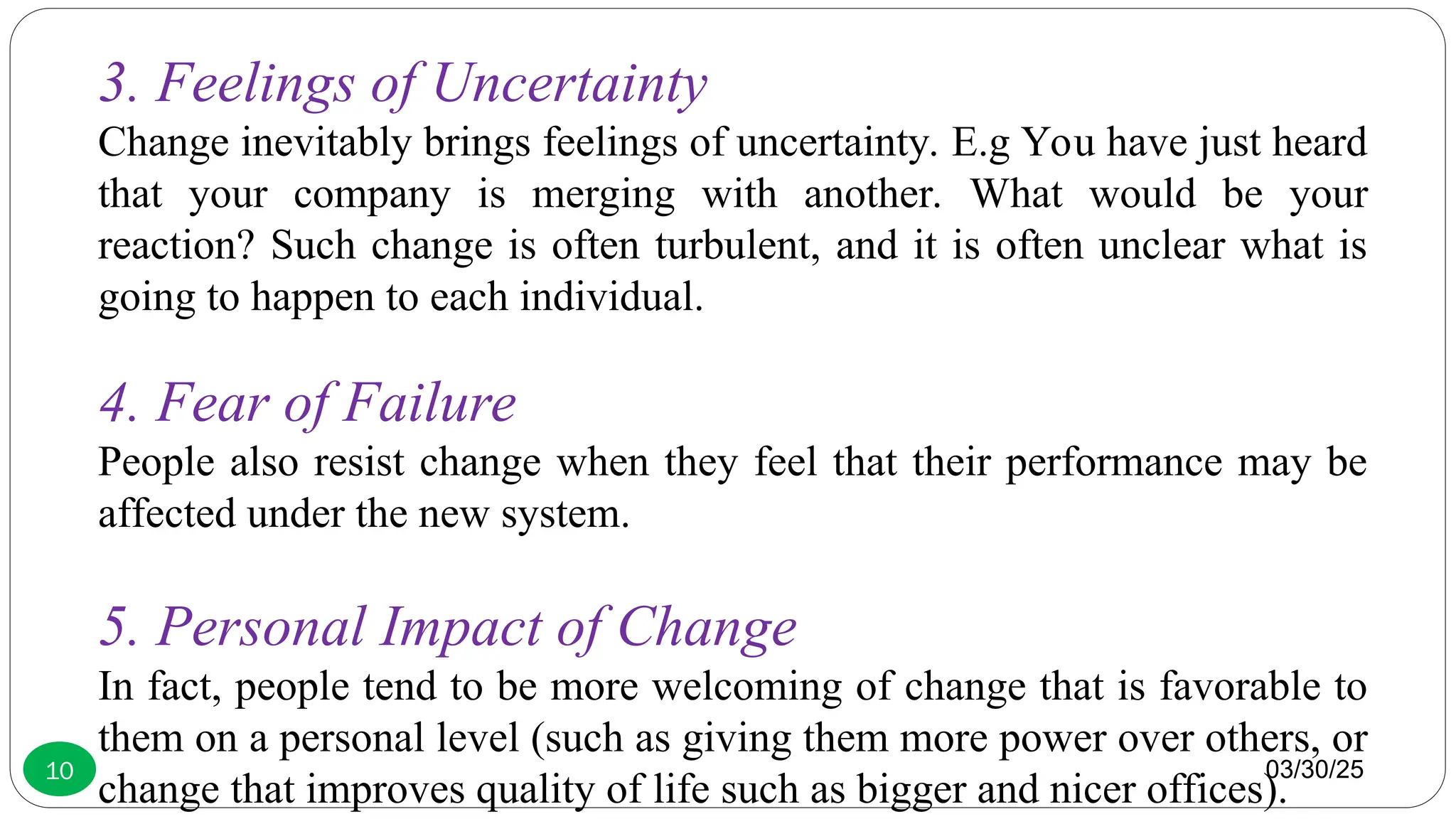 03/30/25
10
3. Feelings of Uncertainty
Change inevitably brings feelings of uncertainty. E.g You have just heard
that your company is merging with another. What would be your
reaction? Such change is often turbulent, and it is often unclear what is
going to happen to each individual.
4. Fear of Failure
People also resist change when they feel that their performance may be
affected under the new system.
5. Personal Impact of Change
In fact, people tend to be more welcoming of change that is favorable to
them on a personal level (such as giving them more power over others, or
change that improves quality of life such as bigger and nicer offices).
 