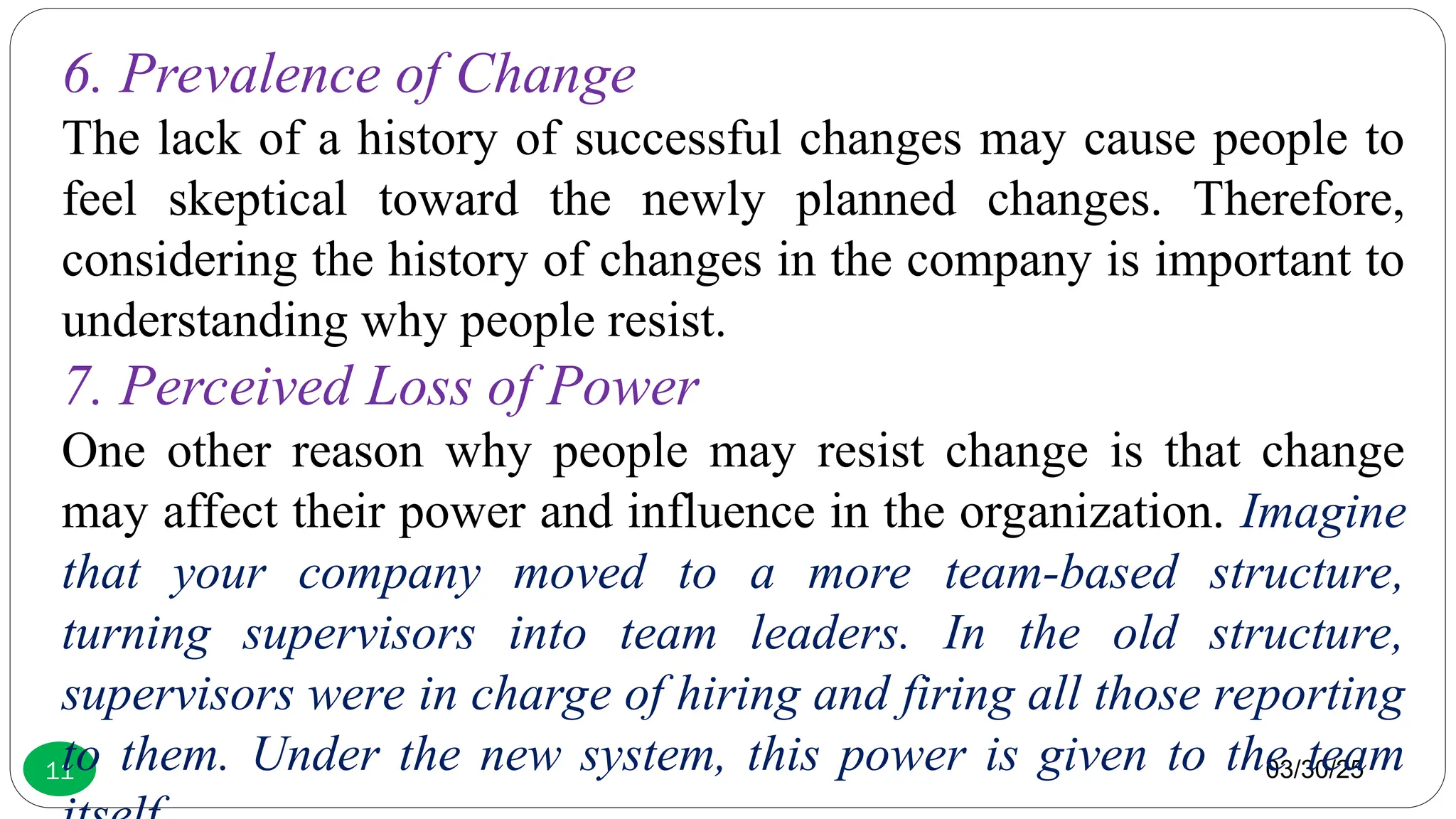 03/30/25
11
6. Prevalence of Change
The lack of a history of successful changes may cause people to
feel skeptical toward the newly planned changes. Therefore,
considering the history of changes in the company is important to
understanding why people resist.
7. Perceived Loss of Power
One other reason why people may resist change is that change
may affect their power and influence in the organization. Imagine
that your company moved to a more team-based structure,
turning supervisors into team leaders. In the old structure,
supervisors were in charge of hiring and firing all those reporting
to them. Under the new system, this power is given to the team
 