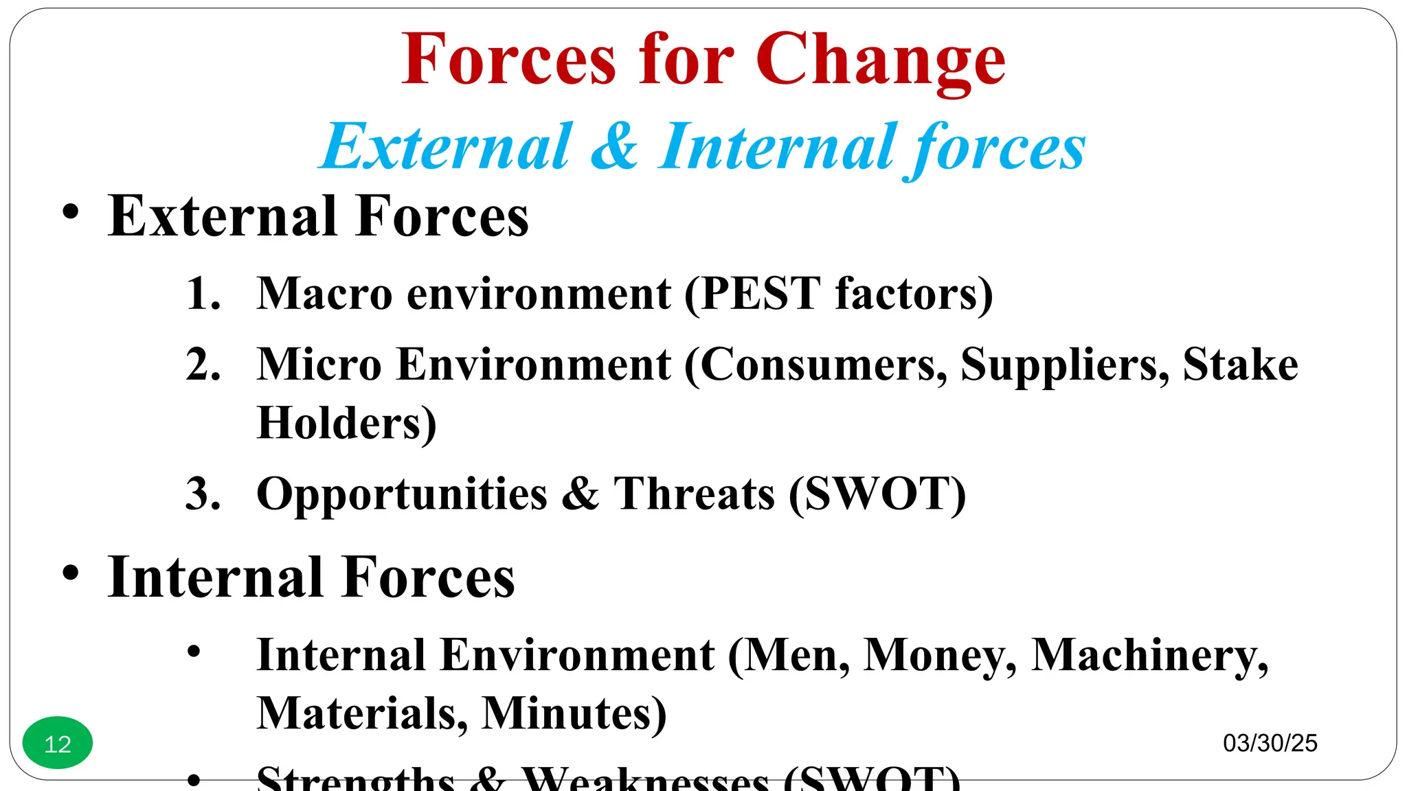 Forces for Change
External & Internal forces
• External Forces
1. Macro environment (PEST factors)
2. Micro Environment (Consumers, Suppliers, Stake
Holders)
3. Opportunities & Threats (SWOT)
• Internal Forces
• Internal Environment (Men, Money, Machinery,
Materials, Minutes) 03/30/25
12
 