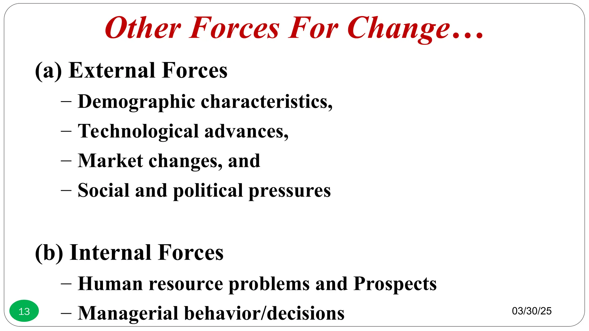 Other Forces For Change…
(a) External Forces
– Demographic characteristics,
– Technological advances,
– Market changes, and
– Social and political pressures
(b) Internal Forces
– Human resource problems and Prospects
– Managerial behavior/decisions 03/30/25
13
 