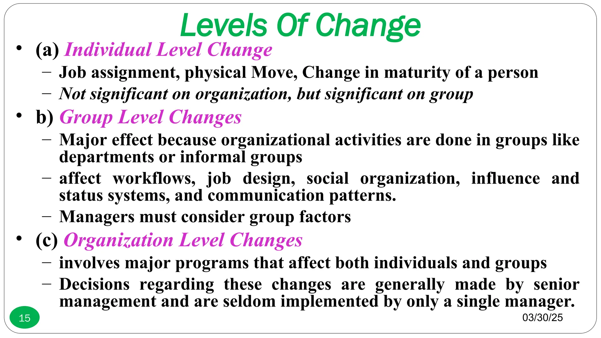 Levels Of Change
• (a) Individual Level Change
– Job assignment, physical Move, Change in maturity of a person
– Not significant on organization, but significant on group
• b) Group Level Changes
– Major effect because organizational activities are done in groups like
departments or informal groups
– affect workflows, job design, social organization, influence and
status systems, and communication patterns.
– Managers must consider group factors
• (c) Organization Level Changes
– involves major programs that affect both individuals and groups
– Decisions regarding these changes are generally made by senior
management and are seldom implemented by only a single manager.
03/30/25
15
 