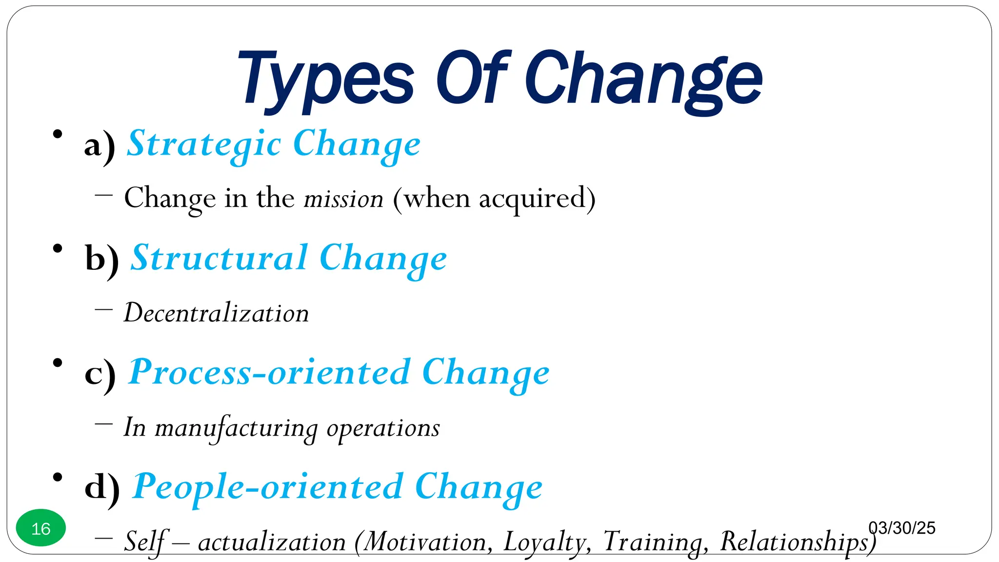 Types Of Change
• a) Strategic Change
– Change in the mission (when acquired)
• b) Structural Change
– Decentralization
• c) Process-oriented Change
– In manufacturing operations
• d) People-oriented Change
– Self – actualization (Motivation, Loyalty, Training, Relationships)
03/30/25
16
 