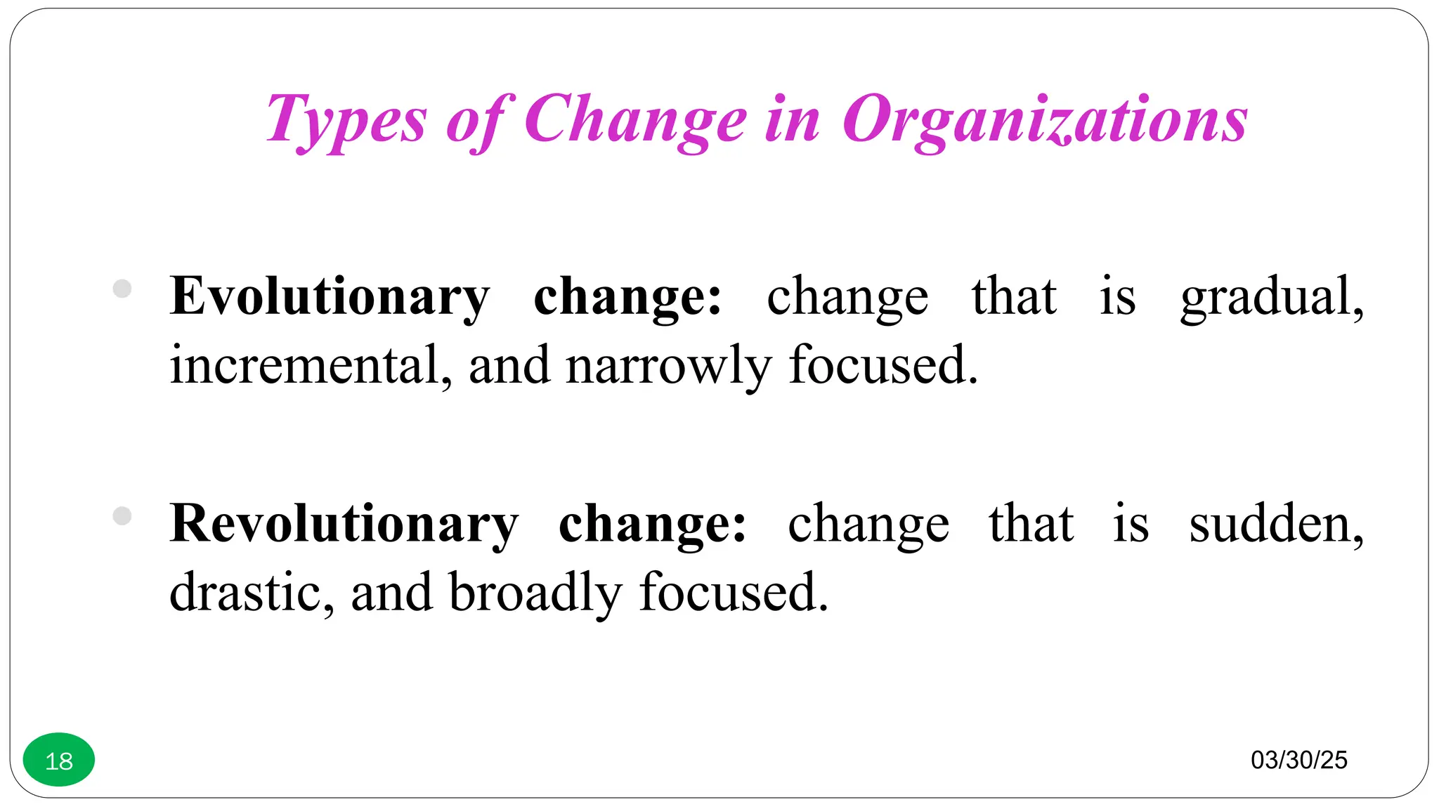 03/30/25
18
 Evolutionary change: change that is gradual,
incremental, and narrowly focused.
 Revolutionary change: change that is sudden,
drastic, and broadly focused.
Types of Change in Organizations
 