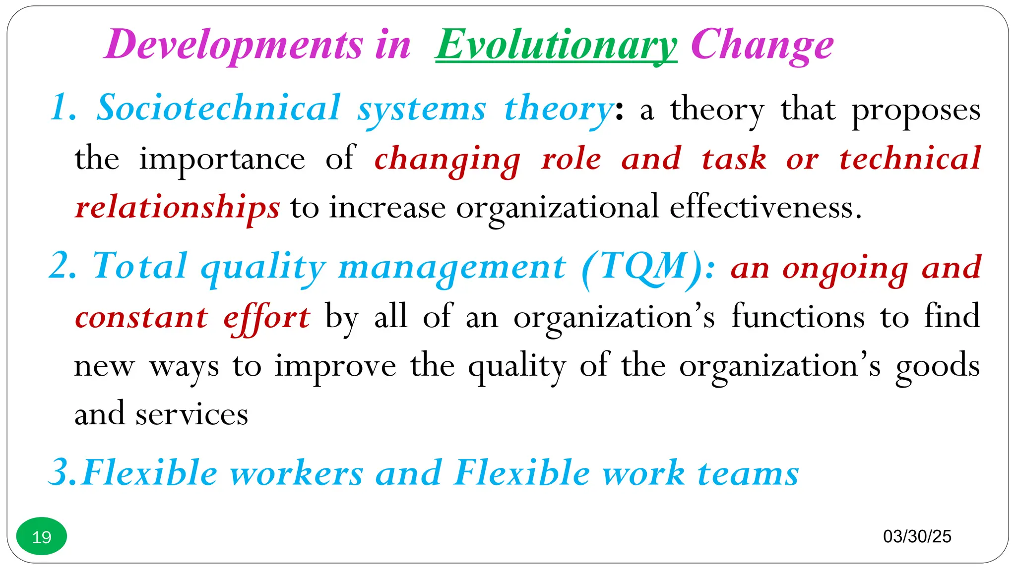 03/30/25
19
1. Sociotechnical systems theory: a theory that proposes
the importance of changing role and task or technical
relationships to increase organizational effectiveness.
2. Total quality management (TQM): an ongoing and
constant effort by all of an organization’s functions to find
new ways to improve the quality of the organization’s goods
and services
3.Flexible workers and Flexible work teams
Developments in Evolutionary Change
 