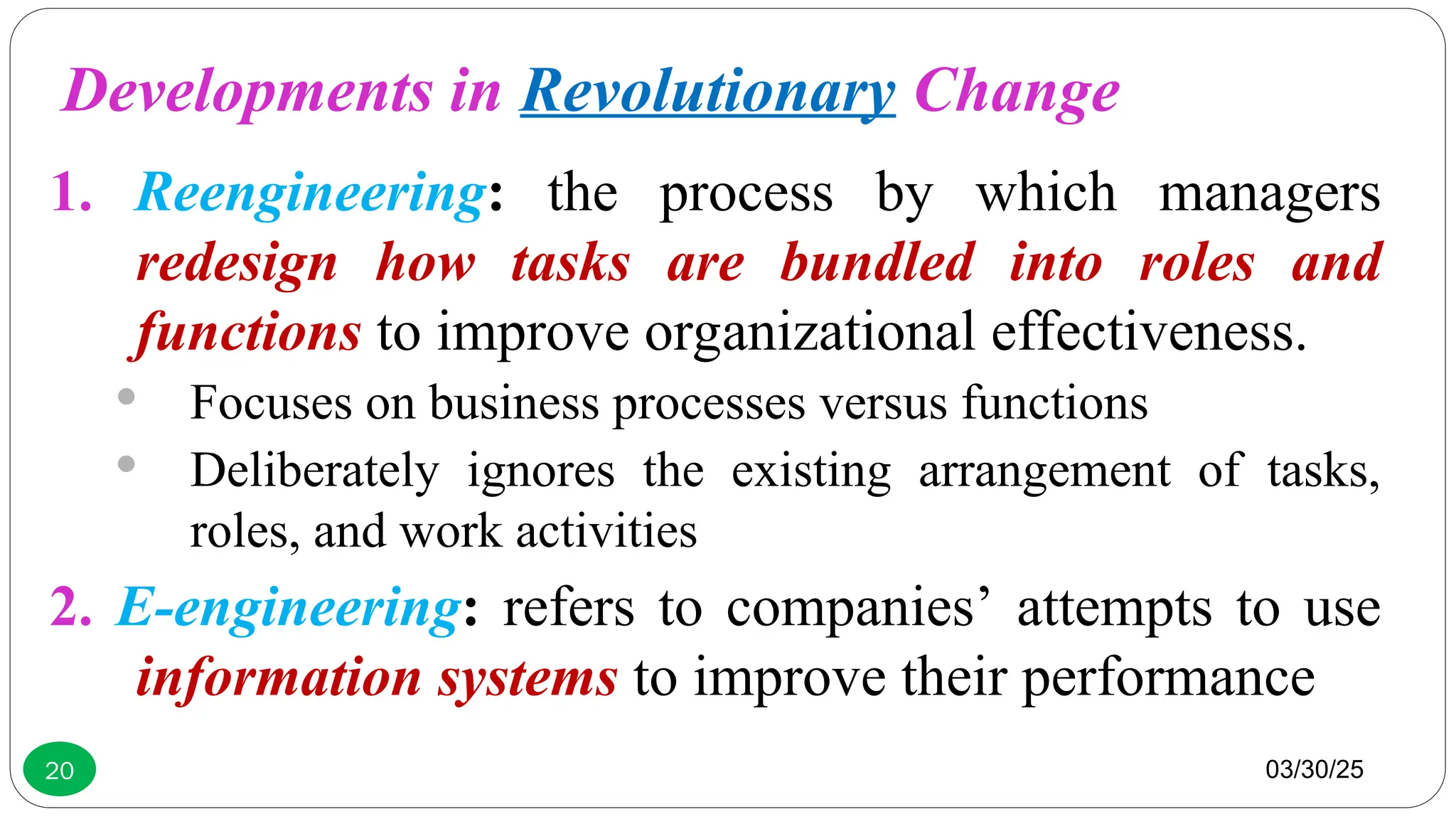 03/30/25
20
1. Reengineering: the process by which managers
redesign how tasks are bundled into roles and
functions to improve organizational effectiveness.
 Focuses on business processes versus functions
 Deliberately ignores the existing arrangement of tasks,
roles, and work activities
2. E-engineering: refers to companies’ attempts to use
information systems to improve their performance
Developments in Revolutionary Change
 