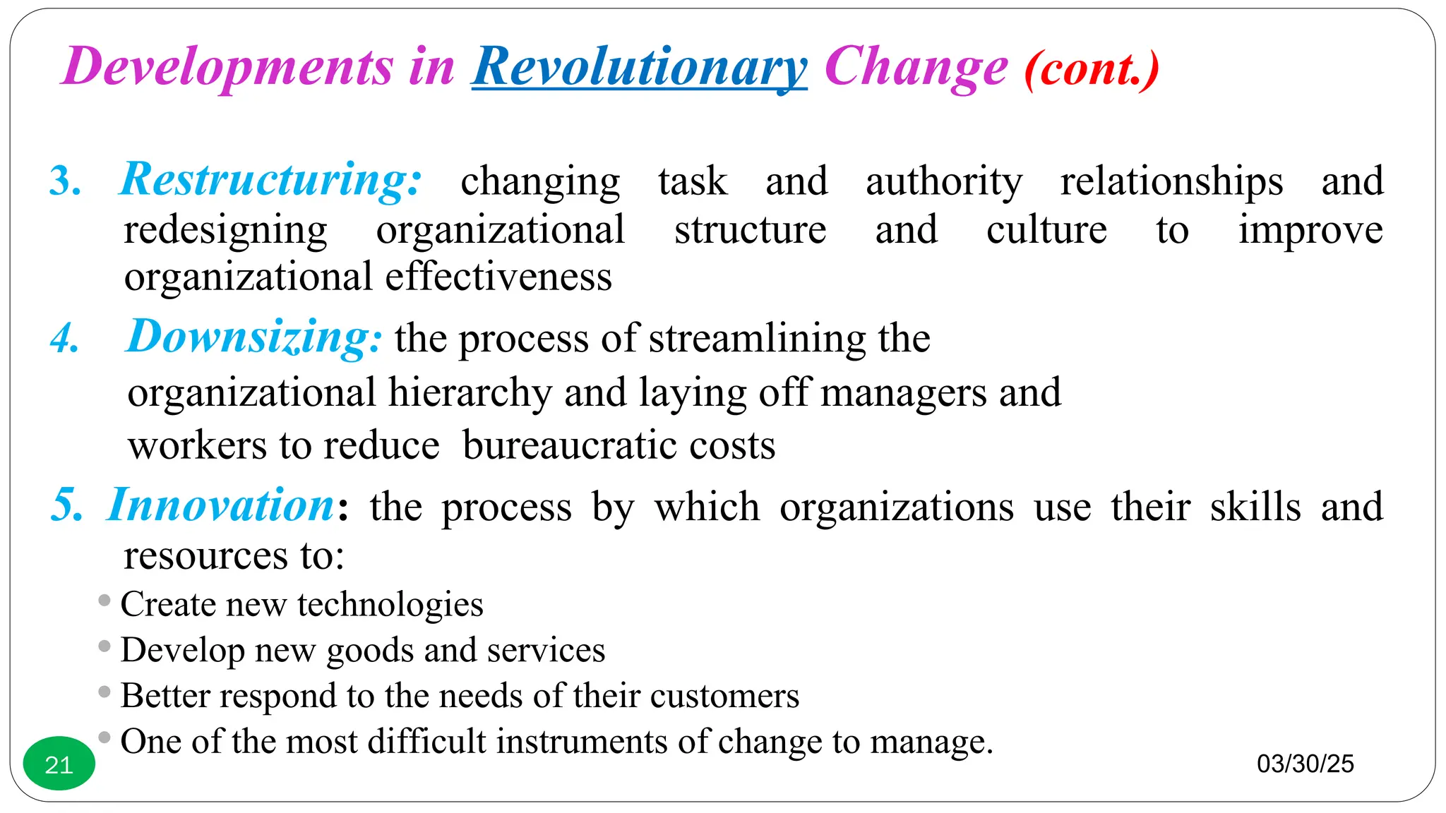 03/30/25
21
3. Restructuring: changing task and authority relationships and
redesigning organizational structure and culture to improve
organizational effectiveness
4. Downsizing: the process of streamlining the
organizational hierarchy and laying off managers and
workers to reduce bureaucratic costs
5. Innovation: the process by which organizations use their skills and
resources to:
 Create new technologies
 Develop new goods and services
 Better respond to the needs of their customers
 One of the most difficult instruments of change to manage.
Developments in Revolutionary Change (cont.)
 