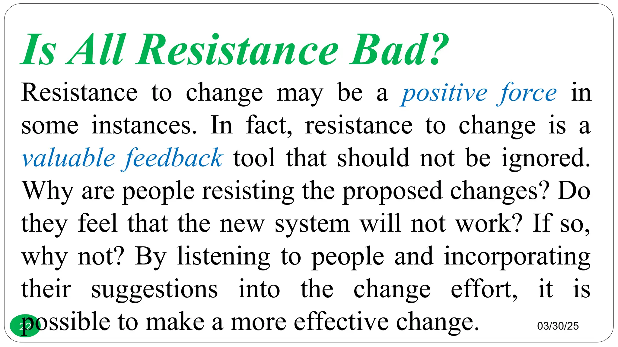 03/30/25
22
Is All Resistance Bad?
Resistance to change may be a positive force in
some instances. In fact, resistance to change is a
valuable feedback tool that should not be ignored.
Why are people resisting the proposed changes? Do
they feel that the new system will not work? If so,
why not? By listening to people and incorporating
their suggestions into the change effort, it is
possible to make a more effective change.
 