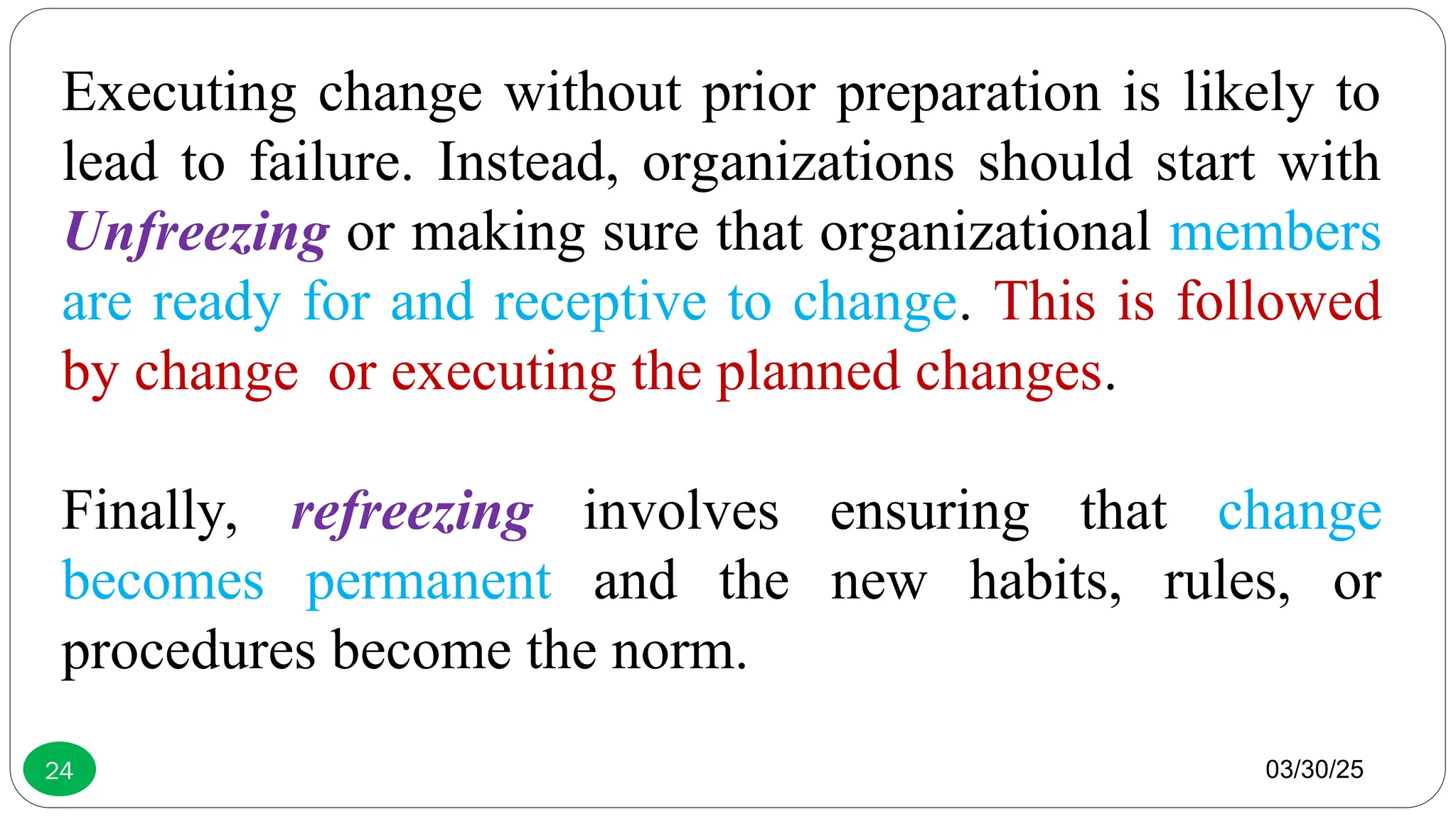 03/30/25
24
Executing change without prior preparation is likely to
lead to failure. Instead, organizations should start with
Unfreezing or making sure that organizational members
are ready for and receptive to change. This is followed
by change or executing the planned changes.
Finally, refreezing involves ensuring that change
becomes permanent and the new habits, rules, or
procedures become the norm.
 