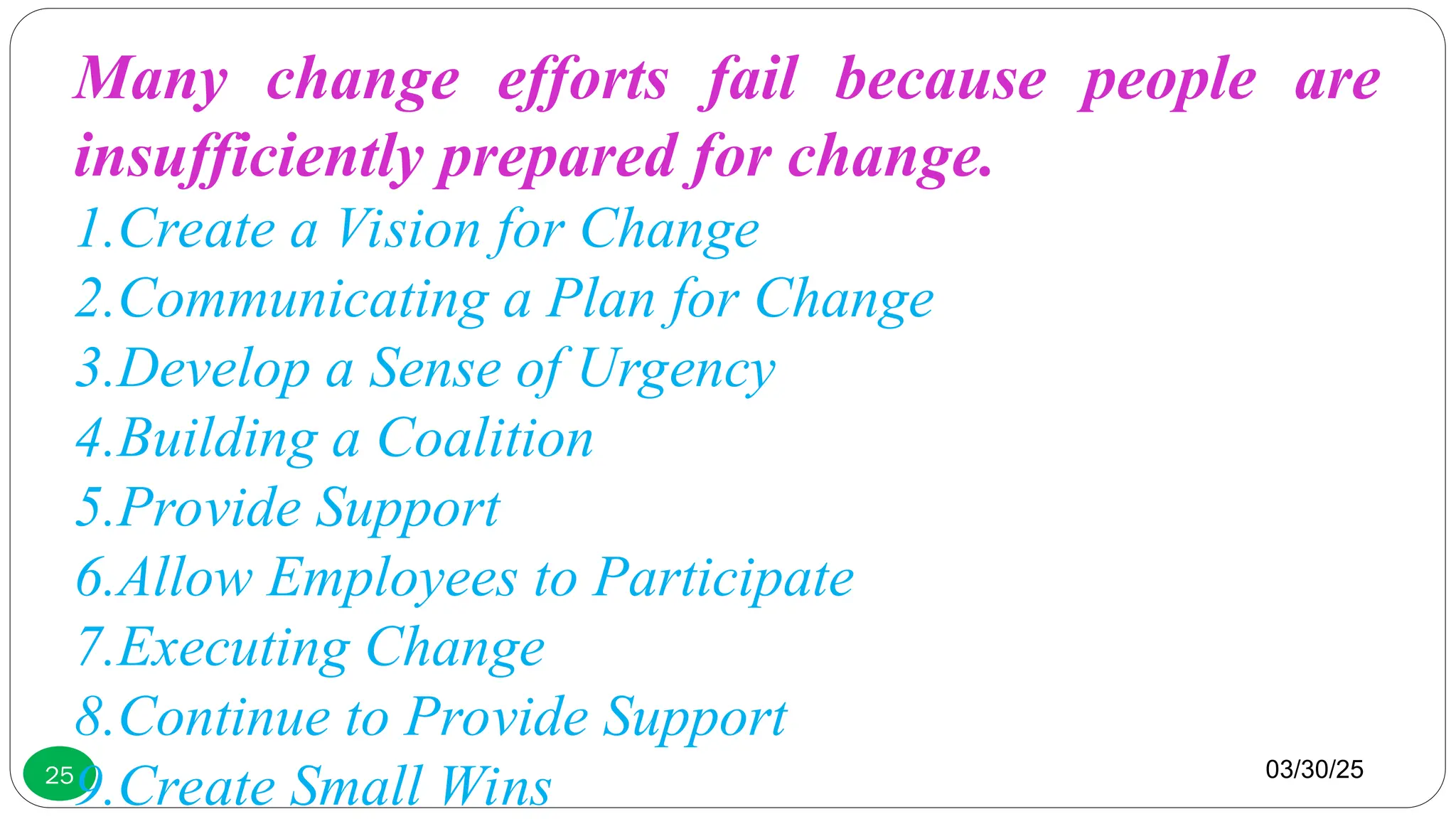 03/30/25
25
Many change efforts fail because people are
insufficiently prepared for change.
1.Create a Vision for Change
2.Communicating a Plan for Change
3.Develop a Sense of Urgency
4.Building a Coalition
5.Provide Support
6.Allow Employees to Participate
7.Executing Change
8.Continue to Provide Support
9.Create Small Wins
 