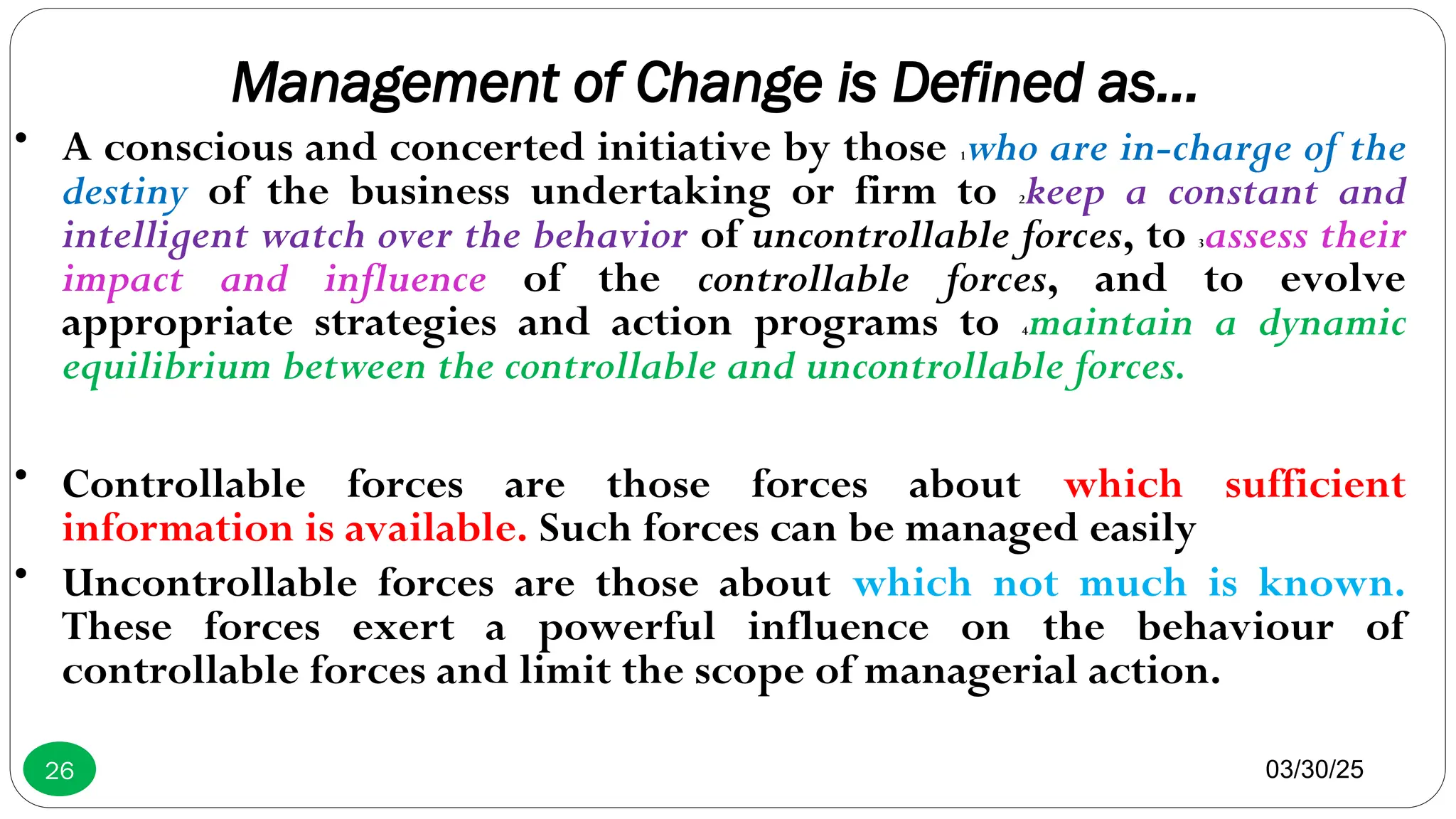 Management of Change is Defined as…
• A conscious and concerted initiative by those 1who are in-charge of the
destiny of the business undertaking or firm to 2keep a constant and
intelligent watch over the behavior of uncontrollable forces, to 3assess their
impact and influence of the controllable forces, and to evolve
appropriate strategies and action programs to 4maintain a dynamic
equilibrium between the controllable and uncontrollable forces.
• Controllable forces are those forces about which sufficient
information is available. Such forces can be managed easily
• Uncontrollable forces are those about which not much is known.
These forces exert a powerful influence on the behaviour of
controllable forces and limit the scope of managerial action.
03/30/25
26
 