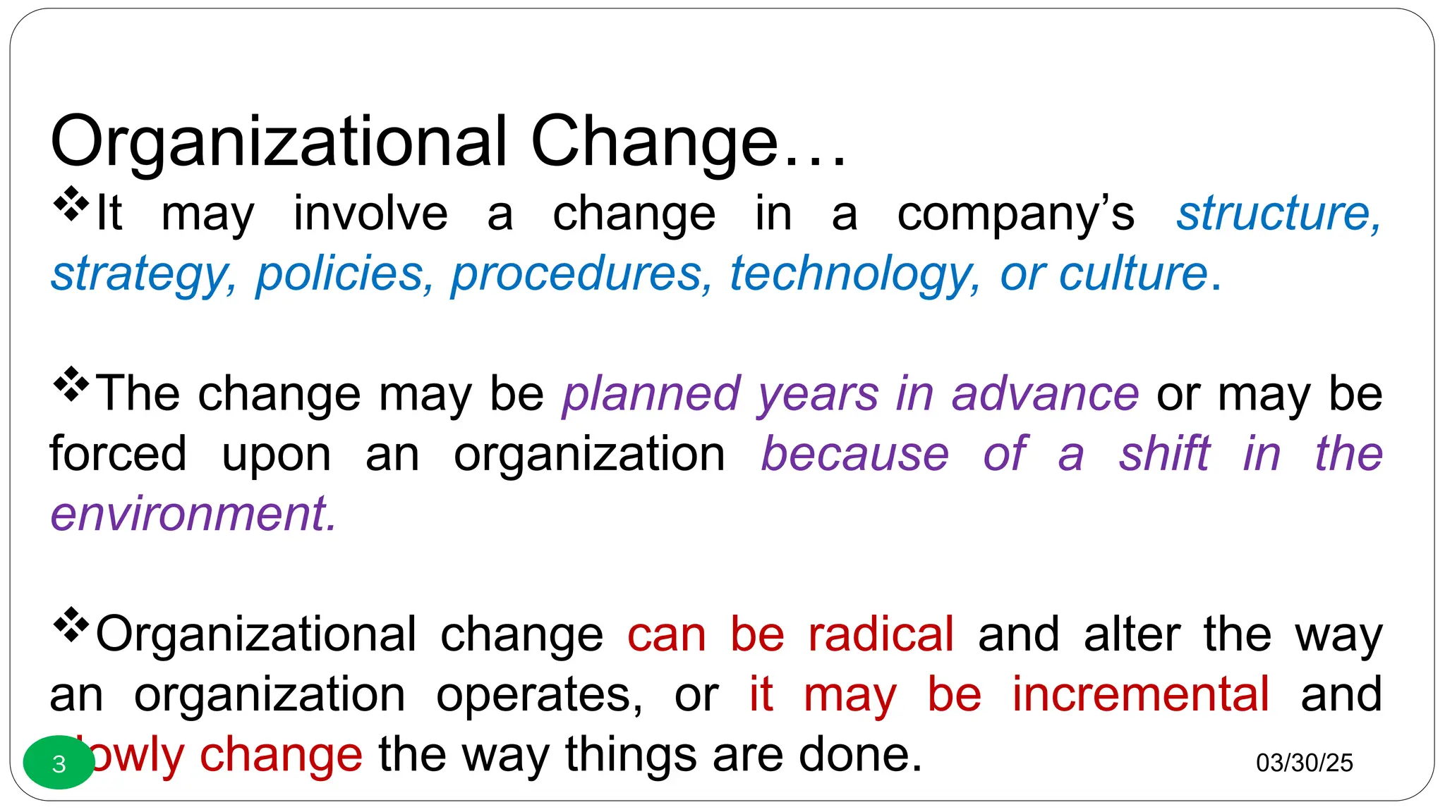 Organizational Change…
It may involve a change in a company’s structure,
strategy, policies, procedures, technology, or culture.
The change may be planned years in advance or may be
forced upon an organization because of a shift in the
environment.
Organizational change can be radical and alter the way
an organization operates, or it may be incremental and
slowly change the way things are done. 03/30/25
3
 