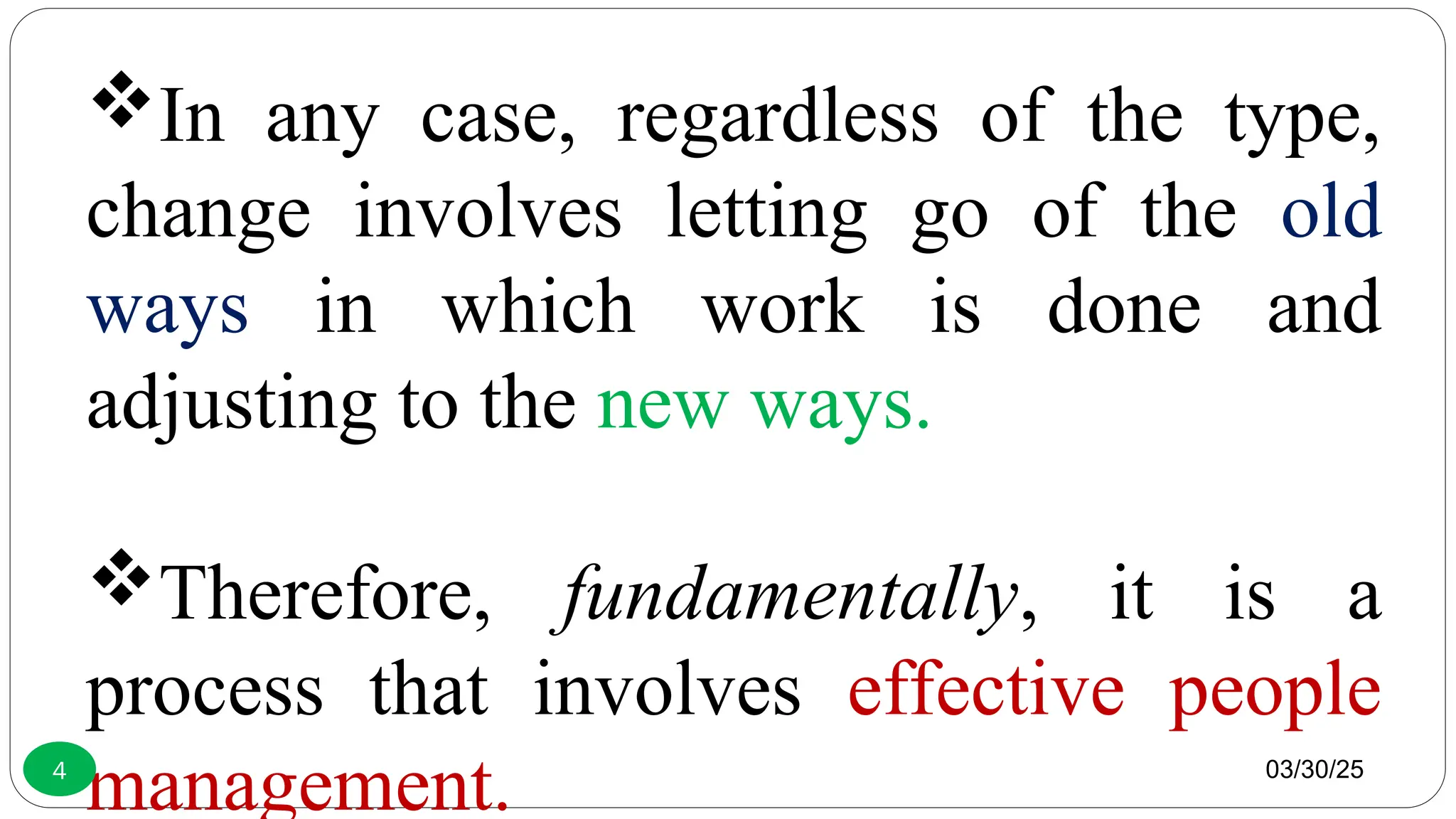 In any case, regardless of the type,
change involves letting go of the old
ways in which work is done and
adjusting to the new ways.
Therefore, fundamentally, it is a
process that involves effective people
management. 03/30/25
4
 