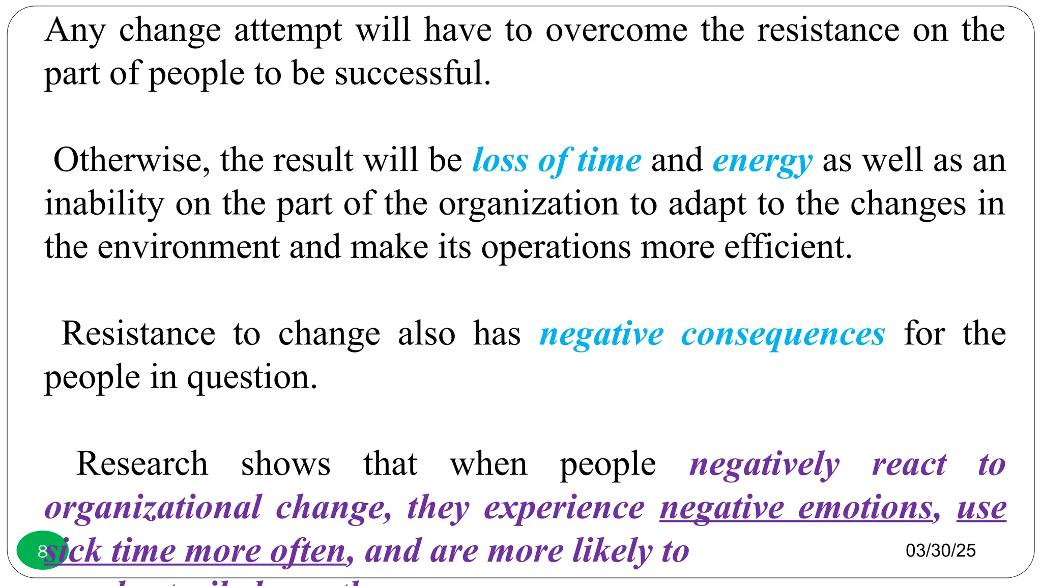 03/30/25
8
Any change attempt will have to overcome the resistance on the
part of people to be successful.
Otherwise, the result will be loss of time and energy as well as an
inability on the part of the organization to adapt to the changes in
the environment and make its operations more efficient.
Resistance to change also has negative consequences for the
people in question.
Research shows that when people negatively react to
organizational change, they experience negative emotions, use
sick time more often, and are more likely to
 