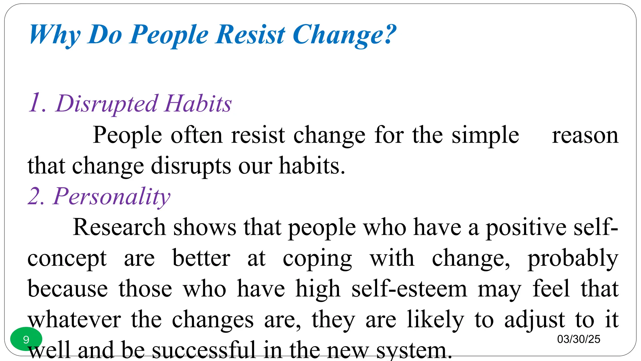 03/30/25
9
Why Do People Resist Change?
1. Disrupted Habits
People often resist change for the simple reason
that change disrupts our habits.
2. Personality
Research shows that people who have a positive self-
concept are better at coping with change, probably
because those who have high self-esteem may feel that
whatever the changes are, they are likely to adjust to it
well and be successful in the new system.
 
