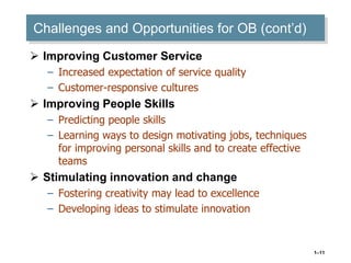 1–11
Challenges and Opportunities for OB (cont’d)
 Improving Customer Service
– Increased expectation of service quality
– Customer-responsive cultures
 Improving People Skills
– Predicting people skills
– Learning ways to design motivating jobs, techniques
for improving personal skills and to create effective
teams
 Stimulating innovation and change
– Fostering creativity may lead to excellence
– Developing ideas to stimulate innovation
 