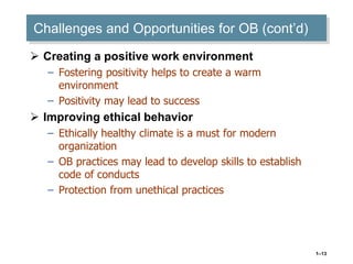 1–13
Challenges and Opportunities for OB (cont’d)
 Creating a positive work environment
– Fostering positivity helps to create a warm
environment
– Positivity may lead to success
 Improving ethical behavior
– Ethically healthy climate is a must for modern
organization
– OB practices may lead to develop skills to establish
code of conducts
– Protection from unethical practices
 