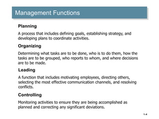 1–4
Management Functions
Planning
A process that includes defining goals, establishing strategy, and
developing plans to coordinate activities.
Organizing
Determining what tasks are to be done, who is to do them, how the
tasks are to be grouped, who reports to whom, and where decisions
are to be made.
Leading
A function that includes motivating employees, directing others,
selecting the most effective communication channels, and resolving
conflicts.
Controlling
Monitoring activities to ensure they are being accomplished as
planned and correcting any significant deviations.
 