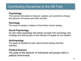 1–9
Contributing Disciplines to the OB Field
Psychology
The science that seeks to measure, explain, and sometimes change
the behavior of humans and other animals.
Sociology
The study of people in relation to their fellow human beings.
Social Psychology
An area within psychology that blends concepts from psychology and
sociology and that focuses on the influence of people on one another.
Anthropology
The study of societies to learn about human beings and their
activities.
Political Science
The study of the behavior of individuals and groups within a
political environment.
 