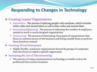 1-14
Responding to Changes in Technology
 Creating Leaner Organizations
 Automation: The process f replacing people with machines, which includes
white-collar and mental-labor as well as blue-collar and menial labor
 Downsizing/Rightsizing: The process of adjusting the number of employees
needed to work in newly designed organizations
 Outsourcing: The process of eliminating those parts of organizations that
focus on noncore sectors of the business and hiring outside firms to perform
these functions instead
 Creating Virtual Enterprises
 Highly flexible, temporary organizations formed by groups of companies
that join forces to exploit a specific opportunity
 Increasing the Use of Telecommuting
 The practice of using communications technology to enable work to be
performed from remote locations
 
