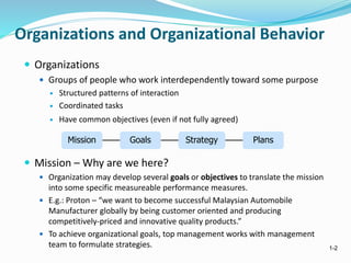 1-2
Organizations and Organizational Behavior
 Organizations
 Groups of people who work interdependently toward some purpose
 Structured patterns of interaction
 Coordinated tasks
 Have common objectives (even if not fully agreed)
 Mission – Why are we here?
 Organization may develop several goals or objectives to translate the mission
into some specific measureable performance measures.
 E.g.: Proton – “we want to become successful Malaysian Automobile
Manufacturer globally by being customer oriented and producing
competitively-priced and innovative quality products.”
 To achieve organizational goals, top management works with management
team to formulate strategies.
Mission Goals Strategy Plans
 