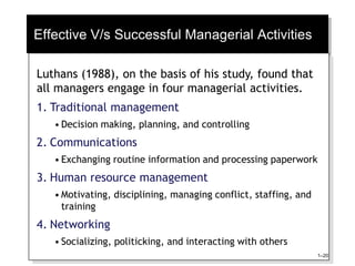 Effective V/s Successful Managerial Activities
Luthans (1988), on the basis of his study, found that
all managers engage in four managerial activities.
1. Traditional management
• Decision making, planning, and controlling
2. Communications
• Exchanging routine information and processing paperwork
3. Human resource management
• Motivating, disciplining, managing conflict, staffing, and
training
4. Networking
• Socializing, politicking, and interacting with others
1–20
 