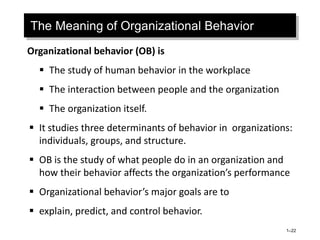 The Meaning of Organizational Behavior
Organizational behavior (OB) is
 The study of human behavior in the workplace
 The interaction between people and the organization
 The organization itself.
 It studies three determinants of behavior in organizations:
individuals, groups, and structure.
 OB is the study of what people do in an organization and
how their behavior affects the organization’s performance
 Organizational behavior’s major goals are to
 explain, predict, and control behavior.
1–22
 