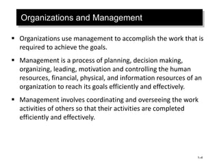 Organizations and Management
 Organizations use management to accomplish the work that is
required to achieve the goals.
 Management is a process of planning, decision making,
organizing, leading, motivation and controlling the human
resources, financial, physical, and information resources of an
organization to reach its goals efficiently and effectively.
 Management involves coordinating and overseeing the work
activities of others so that their activities are completed
efficiently and effectively.
1–4
 