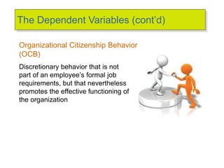 The Dependent Variables (cont’d)
Organizational Citizenship Behavior
(OCB)
Discretionary behavior that is not
part of an employee’s formal job
requirements, but that nevertheless
promotes the effective functioning of
the organization
 