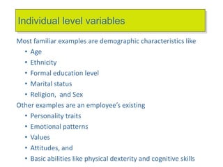 Individual level variables
Most familiar examples are demographic characteristics like
• Age
• Ethnicity
• Formal education level
• Marital status
• Religion, and Sex
Other examples are an employee’s existing
• Personality traits
• Emotional patterns
• Values
• Attitudes, and
• Basic abilities like physical dexterity and cognitive skills
 
