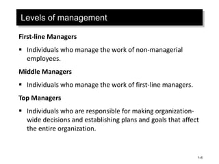 1–6
Levels of management
First-line Managers
 Individuals who manage the work of non-managerial
employees.
Middle Managers
 Individuals who manage the work of first-line managers.
Top Managers
 Individuals who are responsible for making organization-
wide decisions and establishing plans and goals that affect
the entire organization.
 