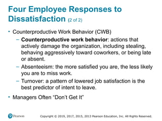 Copyright © 2019, 2017, 2015, 2013 Pearson Education, Inc. All Rights Reserved.
Four Employee Responses to
Dissatisfaction (2 of 2)
• Counterproductive Work Behavior (CWB)
– Counterproductive work behavior: actions that
actively damage the organization, including stealing,
behaving aggressively toward coworkers, or being late
or absent.
– Absenteeism: the more satisfied you are, the less likely
you are to miss work.
– Turnover: a pattern of lowered job satisfaction is the
best predictor of intent to leave.
• Managers Often “Don’t Get It”
 