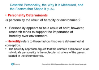 Describe Personality, the Way It Is Measured, and
the Factors that Shape It (3 of 4)
Copyright © 2019 Pearson Education, Ltd. All Rights Reserved.
• Personality Determinants
-is personality the result of heredity or environment?
 Personality appears to be a result of both; however,
research tends to support the importance of
heredity over environment.
— Heredity refers to those factors that were determined at
conception.
 The heredity approach argues that the ultimate explanation of an
individual's personality is the molecular structure of the genes,
located in the chromosomes.
 