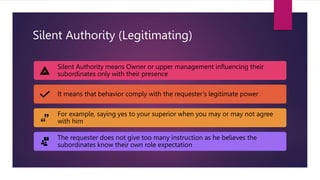 Silent Authority (Legitimating)
Silent Authority means Owner or upper management influencing their
subordinates only with their presence
It means that behavior comply with the requester’s legitimate power
For example, saying yes to your superior when you may or may not agree
with him
The requester does not give too many instruction as he believes the
subordinates know their own role expectation
 